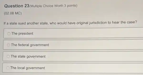 Question 23 (Multiple Choice Worth 3 points)
(02.08 MC)
If a state sued another state, who would have original jurisdiction to hear the case?
The president
The federal government
The state government
The local government