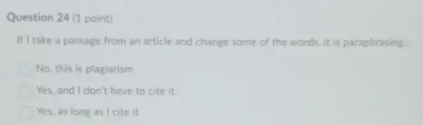 Question 24 (1 point)
If I take a passage from an article and change some of the words it is paraphrasing.
No, this is plagiarism
Yes, and I don't have to cite it.
Yes, as long as I cite it