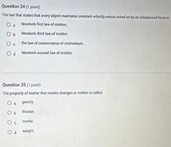 Question 24 (1 point)
The law that states that every object maintains constant velocity unless acted on by an unbalanced force ks
a Newtonts first law of motion.
b Newtonis third law of motion.
c the law of conservation of momentum.
d Newton's second law of motion.
Question 25 (1 point)
The property of matter that resists changes in motion is called
a gravity.
b friction.
Inertia.
d weight.