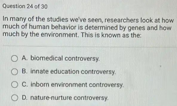 Question 24 of 30
In many of the studies we've seen researchers look at how
much of human behavior is determined by genes and how
much by the environment. This is known as the:
A. biomedical controversy.
B. innate education controversy.
C. inborn environment controversy.
D. nature-nurture controversy.