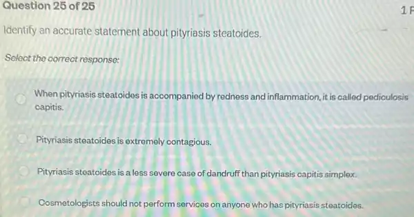 Question 25 of 25
Identify an accurate statement about pityriasis steatoides.
Select the correct response:
When pityriasis steatoides is aocompanied by redness and inflammation, it is called pediculosis
capitis.
Pityriasis steatoides is extremely contagious.
Pityriasis steatoides is a less severe case of dandruff than pityriasis capitis simplex.
Cosmetologists should not perform services on anyone who has pityriasis steatoides.