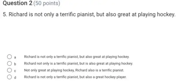 Question 2(50 points)
5. Richard is not only a terrific pianist,but also great at playing hockey.
a Richard is not only a terrific pianist, but also great at playing hockey.
b Richard not only is a terrific pianist, but is also great at playing hockey.
C Not only great at playing hockey, Richard also is a terrific pianist.
d Richard is not only a terrific pianist, but also a great hockey player.