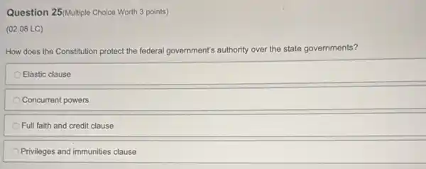 Question 25(Multiple Choice Worth 3 points)
(02.08 LC)
How does the Constitution protect the federal government's authority over the state governments?
Elastic clause
Concurrent powers
Full faith and credit clause
Privileges and immunities clause