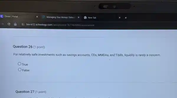 Question 26 (1 point)
For relatively safe investments such as savings accounts,CDs, MMDAs, and T-bills liquidity is rarely a concern.
True
False
Question 27 (1 point)