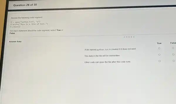 Question 26 of 35
Review the following code segment
f=open(''python,txt'',''a'')
f.write("This is a line of text.")
For each statement about the code segment, select True or
False