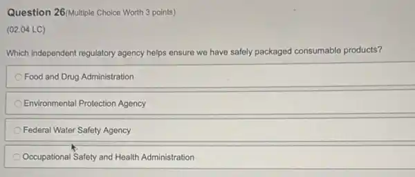 Question 26 (Multiple Choice Worth 3 points)
(02.04 LC)
Which independent regulatory agency helps ensure we have safely packaged consumable products?
Food and Drug Administration
Environmental Protection Agency
Federal Water Safety Agency
Occupational Safety and Health Administration