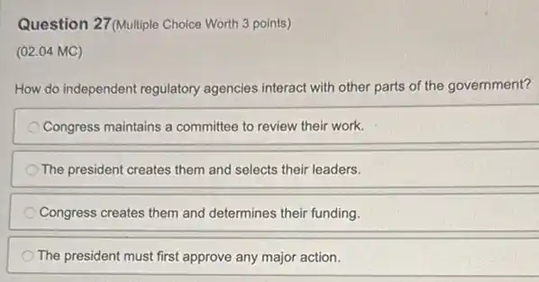 Question 27 (Multiple Choice Worth 3 points)
(02.04 MC)
How do independent regulatory agencies interact with other parts of the government?
Congress maintains a committee to review their work.
The president creates them and selects their leaders.
Congress creates them and determines their funding.
The president must first approve any major action.