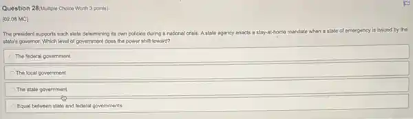 Question 28(Multiple Choice Worth 3 points)
(02.08 MC)
The president supports each state determining its own policies during a national crisis. A state agency enacts a stay-at-home ma mandate when a state e of emergency is issued by the
state's governor. Which level of government does the power shift toward?
The federal government
The local government
The state government
Equal between state and federal governments