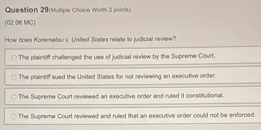 Question 29(Multiple Choice Worth 3 points)
(02.06 MC)
How does Korematsu v.United States relate to judicial review?
The plaintiff challenged the use of judicial review by the Supreme Court.
The plaintiff sued the United States for not reviewing an executive order.
The Supreme Court reviewed an executive order and ruled it constitutional.
The Supreme Court reviewed and ruled that an executive order could not be enforced.