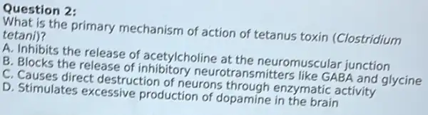 Question 2:
is the primary mechanism of action of tetanus toxin (Clostridium tetani)?
A. Inhibits the release of acetylcholine at the neuromuscular junction
B. Blocks the release of inhibitory neurotransmitters like GABA and glycine
C. Causes direct destruction of neurons through enzymatic activity
D. Stimulates excessive production of dopamine in the brain