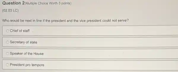 Question 2(Multiple Choice Worth 3 points)
(02.03 LC)
Who would be next in line if the president and the vice president could not serve?
Chief of staff
Secretary of state
Speaker of the House
President pro tempore