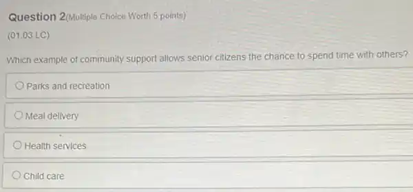 Question 2(Multiple Choice Worth 5 points)
(01.03 LC)
Which example of community support allows senior citizens the chance to spend time with others?
Parks and recreation
Meal delivery
Health services
Child care