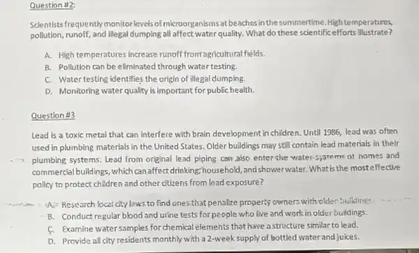 Question #2:
Scientists frequently monitor levels of microorganisms at beaches in the summertime High temperatures,
pollution, runoff, and illegal dumping all affect water quality. What do these scientific efforts illustrate?
A. High temperatures increase runoff from agricultural fields.
B. Pollution can be eliminated through water testing.
C. Watertesting identifies the origin of illegal dumping.
D. Monitoring water quality Is important for public health.
Question #3
Lead is a toxic metal that can interfere with brain development in children. Until 1985, lead was often
used in plumbing materials in the United States Older buildings may still contain lead materials in their
plumbing systems: Lead from original lead piping can also enter the water 5,3tems of homes and
commercial buildings, which can affect drinking;household andshowerwater. What is the mosteffective
policy to protect children and other citizens from lead exposure?
A:- Research local city laws to find ones that penalize property owners with older?Suldings
B. Conduct regular blood and urine tests for people who live and work in older buildings.
f. Examine water samples for chemical elements that have a structure similar to lead.
D. Provide all city residents monthly with a 2-weeksupply of bottled water and juices.