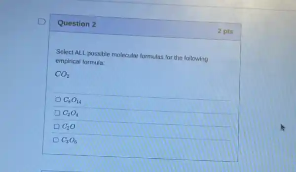 Question 2
Select ALL possible molecular formulas for the following
empirical formula:
CO_(2)
C_(8)O_(14)
C_(2)O_(4)
D C_(2)O
C_(3)O_(6)
2 pts