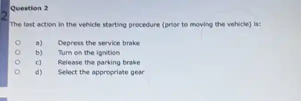 Question 2
The last action in the vehicle starting procedure (prior to moving the vehicle) is:
a) Depress the service brake
b) Turn on the ignition
c)
Release the parking brake
d) Select the appropriate gear