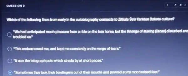 QUESTION 2
Which of the following lInes from early in the autoblography connects to Zitkata Sats Vanition Dalcota culture?
"We had anticlpated much pleasure from a ride on the fron horse.but the throngs of staring flaces] disturbed an
troubled us."
"This embarrassed me, and kept me constantly on the verge of tears:
"It was the telegraph pole which strode by at short paces.
C "Sometimes they took their forellngers out of their mouths and pointed at my moccasined feet."