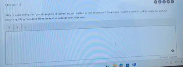 Question 2
Why doesn't being the "granddaughter of slaves" cause Hurston to feel depression?Summarize Hurston's position on this part of her cultural
bistory, quoting passages from the text to support your response.
square 
B I u
I