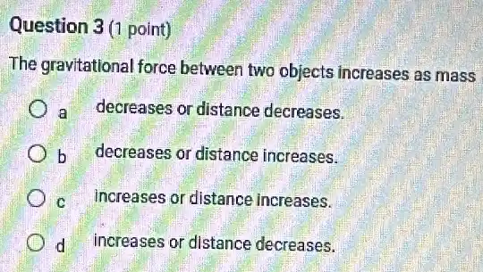 Question 3 (1 point)
The gravitational force between two objects increases as mass
a decreases or distance decreases.
b
decreases or distance increases.
c increases or distance increases.
d
increases or distance decreases.