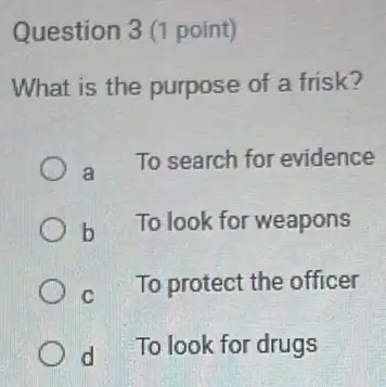 Question 3 (1 point)
What is the purpose of a frisk?
a
To search for evidence
b To look for weapons
C
To protect the officer
d To look for drugs