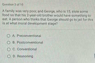 Question 3 of 10
A family was very poor, and George, who is 15, stole some
food so that his 2-year-old brother would have something to
eat. A person who thinks that George should go to jail for this
is at what moral development stage?
A. Preconventional
B. Postconventional
C. Conventional
D. Reasoning