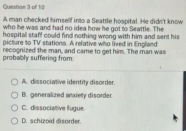 Question 3 of 10
A man checked himself into a Seattle hospital. He didn't know
who he was and had no idea how he got to Seattle . The
hospital staff could find nothing wrong with him and sent his
picture to TV stations A relative who lived in England
recognized the man and came to get him. The man was
probably suffering from:
A. dissociative identity disorder.
B. generalized anxiety disorder.
C. dissociative fugue.
D. schizoid disorder.