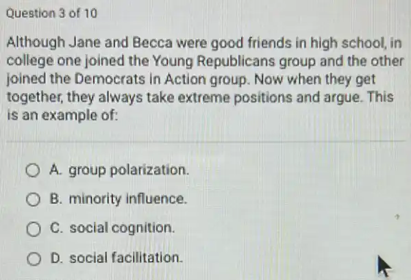 Question 3 of 10
Although Jane and Becca were good friends in high school . in
college one joined the Young Republicans group and the other
joined the Democrats in Action group. Now when they get
together, they always take extreme positions and argue. This
is an example of:
A. group polarization.
B. minority influence.
C. social cognition.
D. social facilitation.