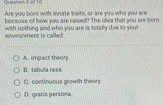 Question 3 of 10
Are you born with innate traits, or are you who you are
because of how you are raised? The idea that you are born
with nothing and who you are is totally due to your
environment is called:
A. impact theory
B. tabula rasa
C. continuous growth theory.
D. gratis persona