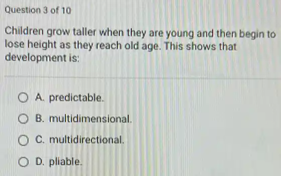 Question 3 of 10
Children grow taller when they are young and then begin to
lose height as they reach old age. This shows that
development is:
A. predictable.
B. multidimensional.
C. multidirectional.
D. pliable.