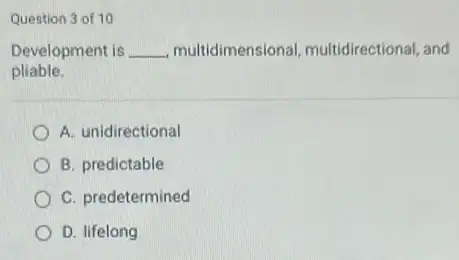 Question 3 of 10
Development is __ multidimensional multidirectional, and
pliable.
A. unidirectional
B. predictable
C. predetermined
D. lifelong