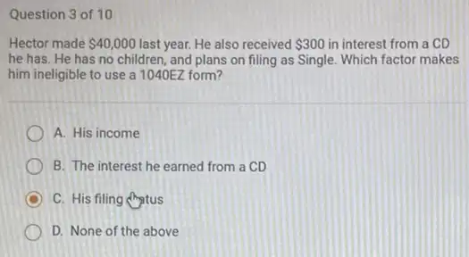 Question 3 of 10
Hector made 40,000 last year. He also received 300 in interest from a CD
he has. He has no children, and plans on filing as Single.Which factor makes
him ineligible to use a 1040EZ form?
A. His income
B. The interest he earned from a CD
D C. His filing Aptus
D. None of the above