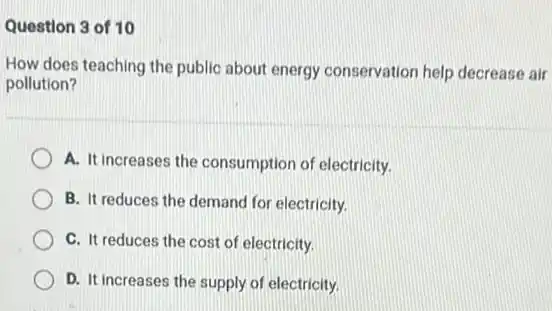 Question 3 of 10
How does teaching the public about energy conservation help decrease air
pollution?
A. It increases the consumption of electricity.
B. It reduces the demand for electricity.
C. It reduces the cost of electricity.
D. It increases the supply of electricity.