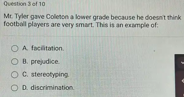 Question 3 of 10
Mr. Tyler gave Coleton a lower grade because he doesn't think
football players are very smart. This is an example of:
A. facilitation
B. prejudice.
C. stereotyping
D. discrimination