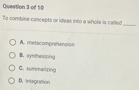 Question 3 of 10
To combine concepts or ideas into a whole is called
__
A. metacomprehension
B. synthesizing
C. summarizing
D. integration