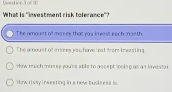 Question 3 of 10
What is "investment risk tolerance"?
The amount of money that you invest each month
The amount of money you have lost from investing.
How much money you're able to accept losing as an Investor.
How risky investing in a new business is