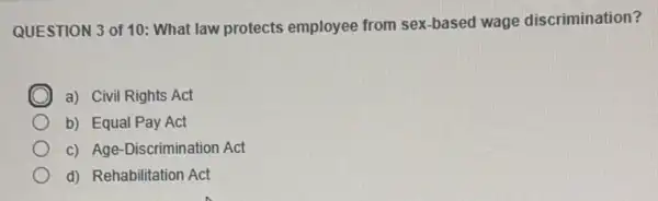 QUESTION 3 of 10:What law protects employee from sex-based wage discrimination?
C a) Civil Rights Act
b) Equal Pay Act
c) Age-Discrimination Act
d) Rehabilitation Act