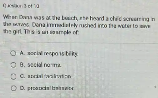 Question 3 of 10
When Dana was at the beach, she heard a child screaming in
the waves. Dana immediately rushed into the water to save
the girl. This is an example of:
A. social responsibility.
B. social norms.
C. social facilitation.
D. prosocial behavior.