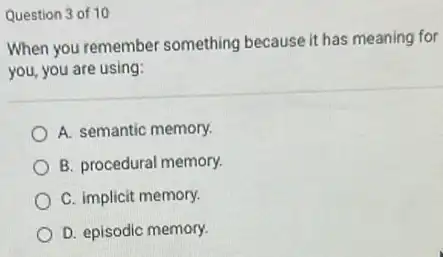 Question 3 of 10
When you remember something because it has meaning for
you, you are using:
A. semantic memory.
B. procedural memory.
C. implicit memory.
D. episodic memory.