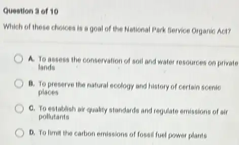 Question 3 of 10
Which of these choices is a goal of the National Park Bervice Organie Aot?
A. To assess the conservation of soil and water resources on private
lands
B. To preserve the natural ecology and history of certain scenic
places
C. To establish air quality standards and regulate emissions of air
pollutants
D. To limit the carbon emissions of fossi fuel power plants