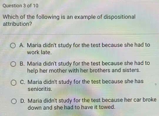 Question 3 of 10
Which of the following is an example of dispositional
attribution?
A. Maria didn't study for the test because she had to
work late.
B. Maria didn't study for the test because she had to
help her mother with her brothers and sisters.
C. Marla didn't study for the test because she has
senioritis.
D. Maria didn't study for the test because her car broke
down and she had to have it towed.