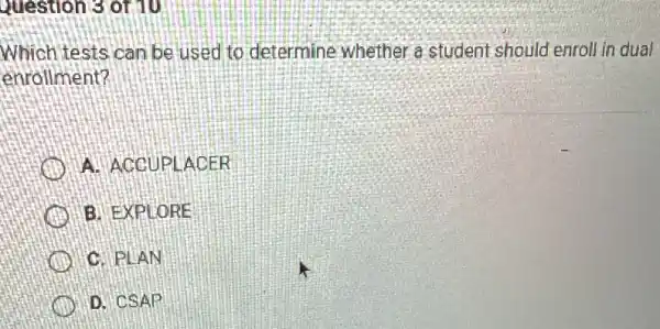 Question 3 of 10
Which tests can be used to determine whether a student should enroll in dual
enrollment?
A. ACCUPLACER
B. EXPLORE
C. PLAN
D. CSAP đi