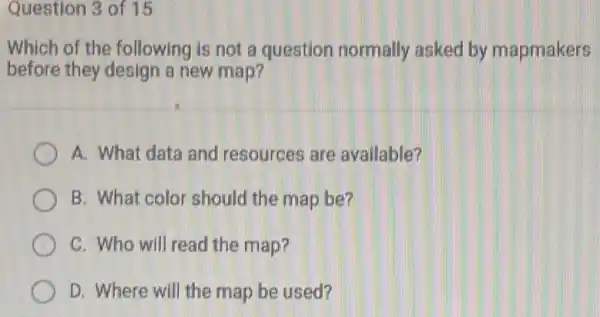 Question 3 of 15
Which of the following is not a question normally asked by mapmakers
before they design a new map?
A. What data and resources are available?
B. What color should the map be?
C. Who will read the map?
D. Where will the map be used?