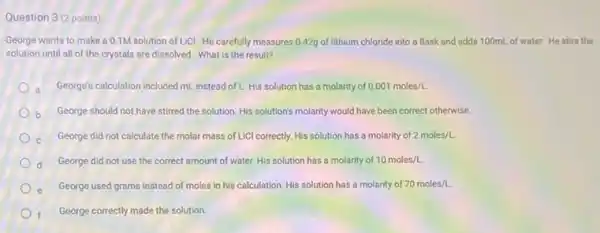 Question 3 (2 points)
George wants to make a 0.1M solution of LiCI. He carefully measures 0.42g of lithium chloride into a flask and adds 100mL of water. He stirs the
solution until all of the crystals are dissolved.What is the result?
a George's calculation included mL instead of L. His solution has a molarity of 0.001moles/L
b George should not have stirred the solution. His solution's molarity would have been correct otherwise.
c. George did not calculate the molar mass of LiCl correctly. His solution has a molarity of 2moles/L.
George did not use the correct amount of water. His solution has a molarity of 10moles/L.
George used grams instead of moles in his calculation. His solution has a molarity of 70moles/L
f George correctly made the solution