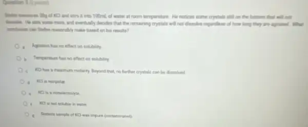 Question 3 (2 points)
Shelen measures Sig of KCl and stira it into 100mL of water at room temperature. He notices some crystals still on the bortom that will not
more, and eventually decides that the remaining crystals will not dissolve regardless of how long they are agitated. What
conclusion can Shelen reasonably make based on his results?
Agitation has no effect on solubility.
b Temperature has no effect on solubility
c KCl has a maximum molarity. Beyond that,no further crystals can be dissolved
KCl is nonpolar
KCl is a nonelectrolyte
Ket in not soluble in water.
9 Steferis sample of KC was impure (contaminated)