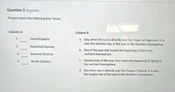 Question 3 (4 points)
Please match the following Key Terms
Column A
1.
__ Vernal Equinox
2
__ Autumnal Equinox
3.
__ Summer Solstice
4
__ Winter Solstice
Column B
a. Day when the sun is directly over the Tropic of Capricorn. It is
also the shortest day of the year in the Northern Hemisphere.
b. Day of the year that marks the beginning of fall in the
northern hemisphere
c. Equinox Day of the year that marks the beginning of spring in
the northern hemisphere
d. Day when sun is directly over the Tropic of Cancer. It is also
the longest day of the year in the Northern Hemisphere.