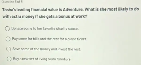 Question 3 of 5
Tasha's leading financial value is Adventure. What is she most likely to do
with extra money if she gets a bonus at work?
Donate some to her favorite charity cause.
Pay some for bills and the rest for a plane ticket.
Save some of the money and invest the rest.
Buya new set of living room furniture