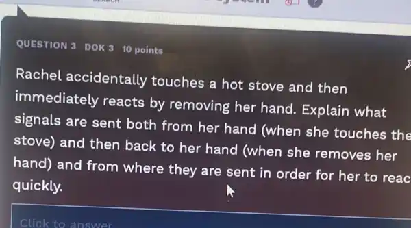 QUESTION 3 DOK 3
10 points
Rachel accidentally touches a hot stove and then
immediately reacts by removing her hand. Explain what
signals are sent both from her hand (when she touches the
stove) and then back to her hand (when she removes her
hand) and from where they are sent in order for her to reac
quickly.
Click to answer