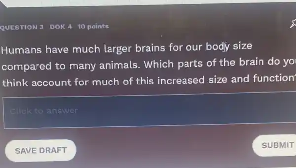 QUESTION 3 DOK 410 points
Humans have much larger brains for our body size
compared to many animals.Which parts of the brain do yo
think account for much of this increased size and function
Click to answer
SAVE DRAFT