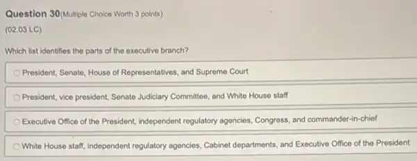 Question 30/Multiple Choice Worth 3 points)
(02.03 LC)
Which list identifies the parts of the executive branch?
President, Senate, House of Representatives, and Supreme Court
President, vice president, Senate Judiciary Committee, and White House staff
Executive Office of the President, independent regulatory agencies, Congress, and commander-chief
White House staff, independent regulatory agencies, Cabinet departments, and Executive Office of the President