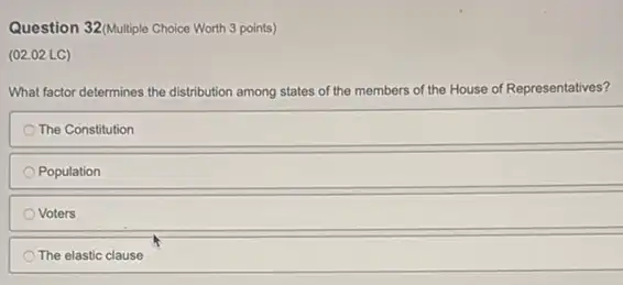 Question 32/Multiple Choice Worth 3 points)
(02.02 LC)
What factor determines the distribution among states of the members of I the House of Representatives?
The Constitution
Population
Voters
The elastic clause