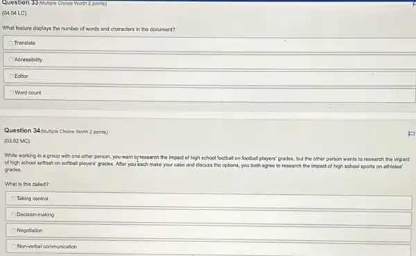 Question 33(Mutple Choice Worth 2 points)
(04.04 LC)
What feature displays the number of words and characters in the document?
Translate
Accessibility
Editor
Word count
Question 34/putiple Choice Worth 2 points)
(03.02 MC)
While working in a group with one other person, you want to research the impact of high school football on football players' grades, but the other person wants to research the impact
of high school softball on softball players' grades After you each make your case and discuss the options, you both agree to research the impact of high school sports on athletos'
grades.
What is this called?
Taking control
Decision-making
Negotiation
Non-verbal communication
p